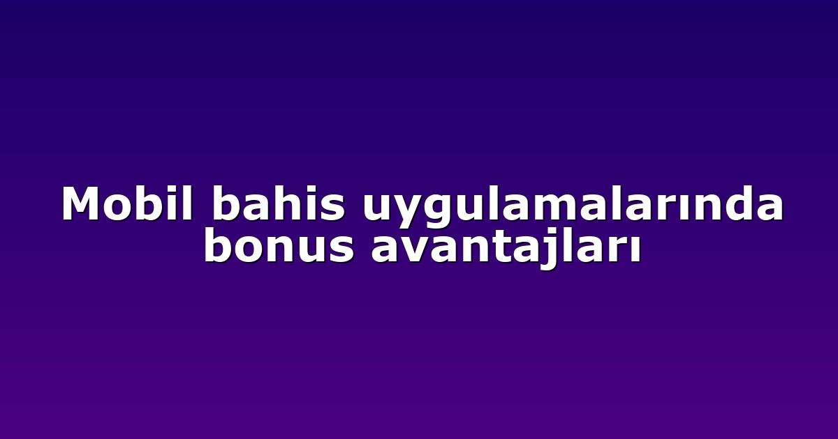 Mobil bahis uygulamalarında bonus avantajları